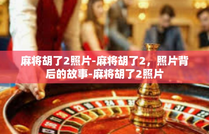 麻将胡了2照片-麻将胡了2，照片背后的故事-麻将胡了2照片