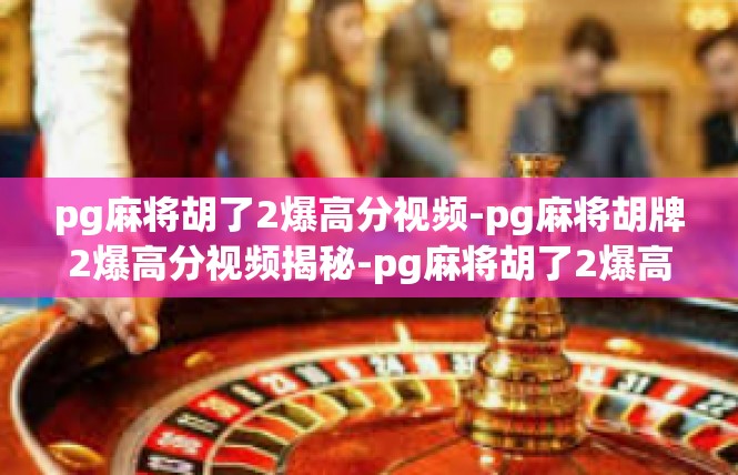 pg麻将胡了2爆高分视频-pg麻将胡牌2爆高分视频揭秘-pg麻将胡了2爆高分视频