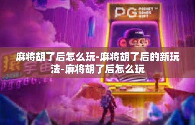 麻将胡了后怎么玩-麻将胡了后的新玩法-麻将胡了后怎么玩