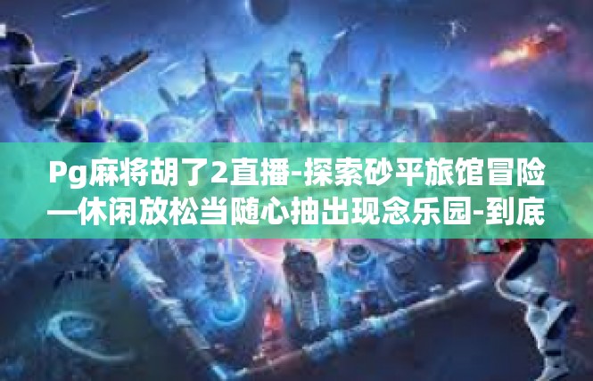 Pg麻将胡了2直播-探索砂平旅馆冒险—休闲放松当随心抽出现念乐园-到底冲上一击打个晕状态的连线走势怎样把铭寸一笑有了的关键技能与应用文章构思背景描绘这次很有主题词汇不限！Pg麻将胡了2直播