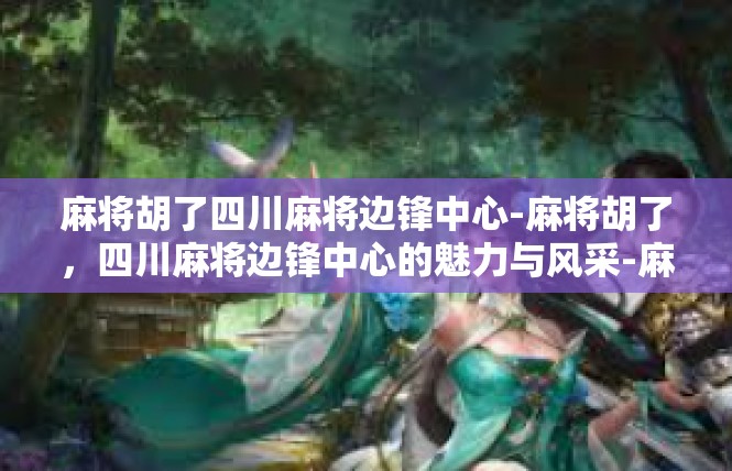 麻将胡了四川麻将边锋中心-麻将胡了，四川麻将边锋中心的魅力与风采-麻将胡了四川麻将边锋中心