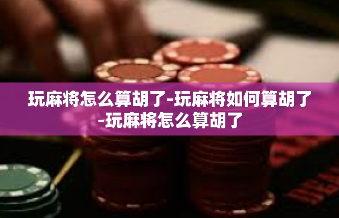玩麻将怎么算胡了-玩麻将如何算胡了-玩麻将怎么算胡了