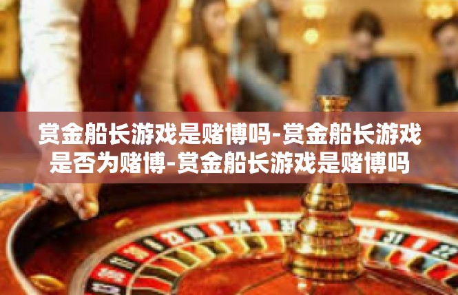 赏金船长游戏是赌博吗-赏金船长游戏是否为赌博-赏金船长游戏是赌博吗