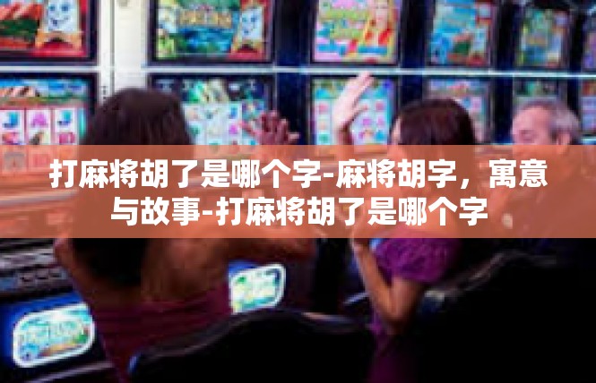 打麻将胡了是哪个字-麻将胡字，寓意与故事-打麻将胡了是哪个字