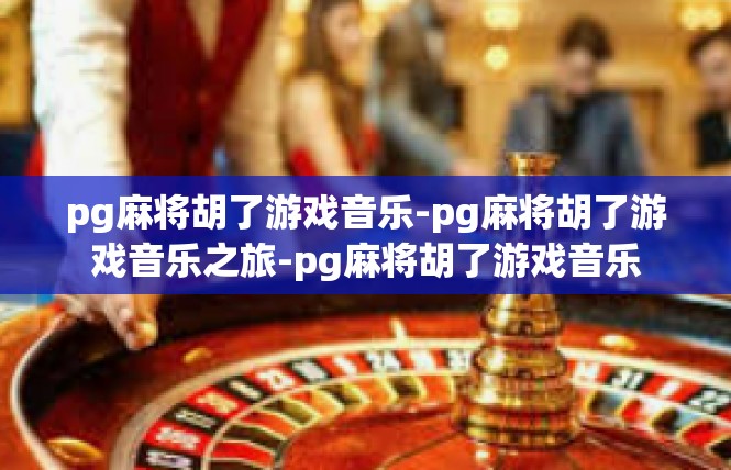 pg麻将胡了游戏音乐-pg麻将胡了游戏音乐之旅-pg麻将胡了游戏音乐