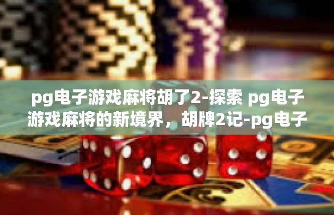pg电子游戏麻将胡了2-探索 pg电子游戏麻将的新境界，胡牌2记-pg电子游戏麻将胡了2