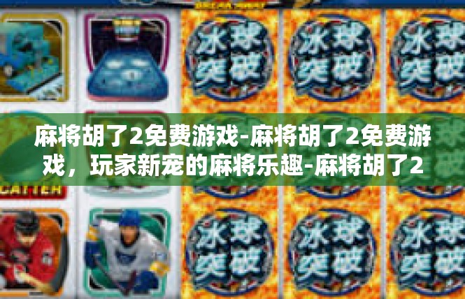 麻将胡了2免费游戏-麻将胡了2免费游戏，玩家新宠的麻将乐趣-麻将胡了2免费游戏
