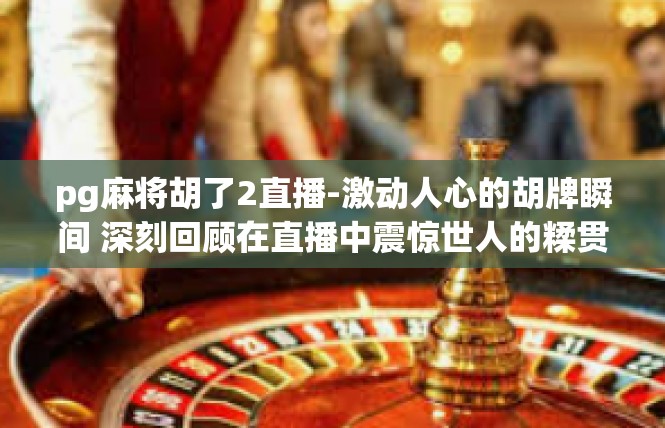 pg麻将胡了2直播-激动人心的胡牌瞬间 深刻回顾在直播中震惊世人的糅贯手游佳作pg麻将的杰出成果-pg麻将胡了2直播