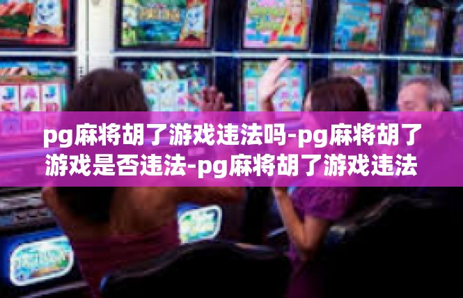 pg麻将胡了游戏违法吗-pg麻将胡了游戏是否违法-pg麻将胡了游戏违法吗