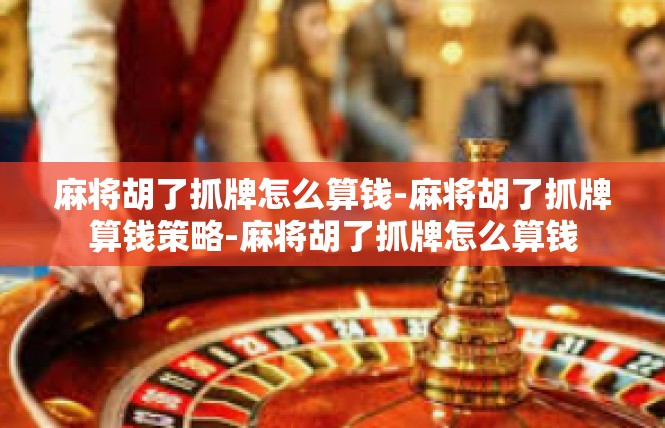 麻将胡了抓牌怎么算钱-麻将胡了抓牌算钱策略-麻将胡了抓牌怎么算钱