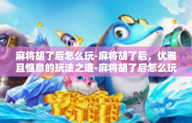 麻将胡了后怎么玩-麻将胡了后，优雅且惬意的玩法之道-麻将胡了后怎么玩