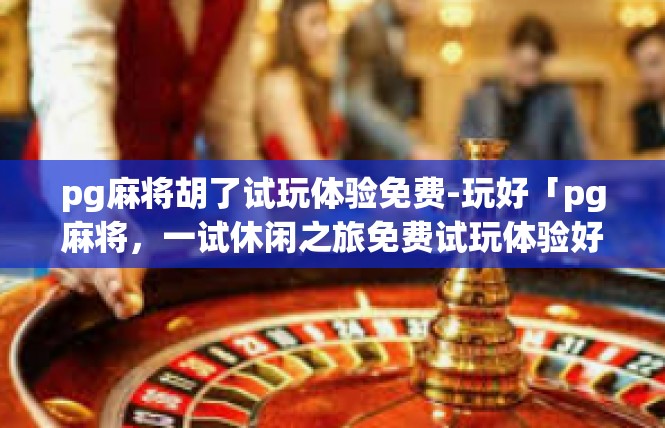 pg麻将胡了试玩体验免费-玩好「pg麻将，一试休闲之旅免费试玩体验好如夏」pg麻将胡了试玩体验免费
