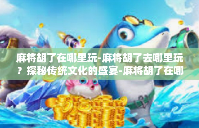 麻将胡了在哪里玩-麻将胡了去哪里玩？探秘传统文化的盛宴-麻将胡了在哪里玩
