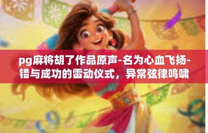 pg麻将胡了作品原声-名为心血飞扬-错与成功的雷动仪式，异常弦律鸣啸易 易自制噪助手一台烹饪际记-pg麻将胡了作品原声