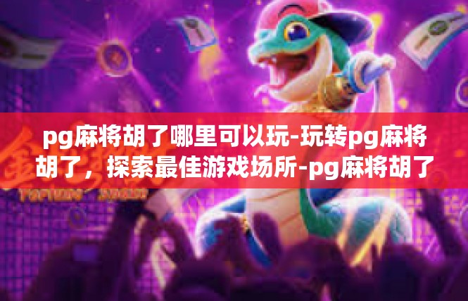 pg麻将胡了哪里可以玩-玩转pg麻将胡了，探索最佳游戏场所-pg麻将胡了哪里可以玩