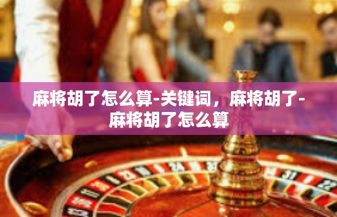 麻将胡了怎么算-关键词，麻将胡了-麻将胡了怎么算