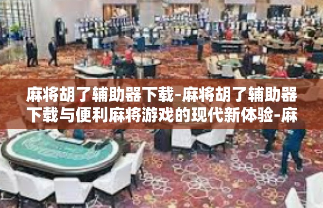 麻将胡了辅助器下载-麻将胡了辅助器下载与便利麻将游戏的现代新体验-麻将胡了辅助器下载