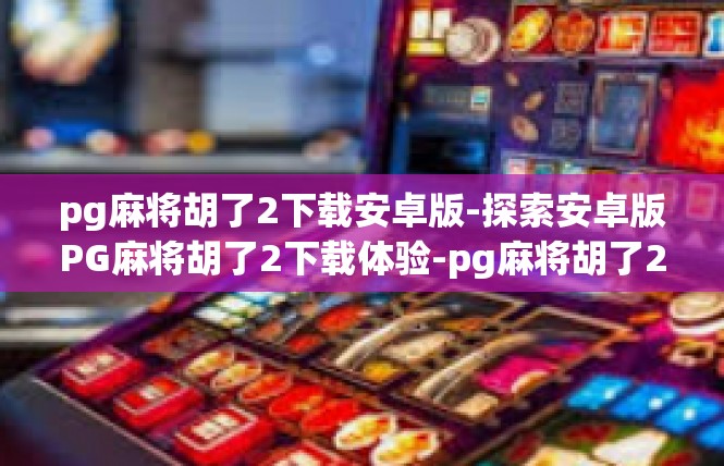 pg麻将胡了2下载安卓版-探索安卓版PG麻将胡了2下载体验-pg麻将胡了2下载安卓版
