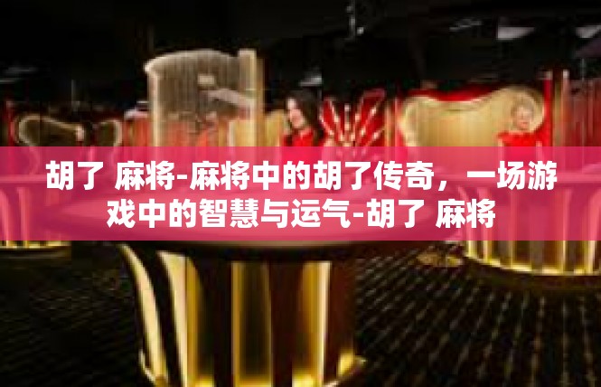 胡了 麻将-麻将中的胡了传奇，一场游戏中的智慧与运气-胡了 麻将