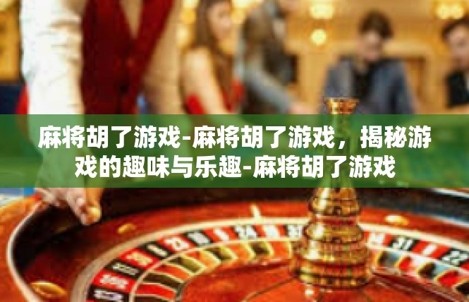 麻将胡了游戏-麻将胡了游戏，揭秘游戏的趣味与乐趣-麻将胡了游戏