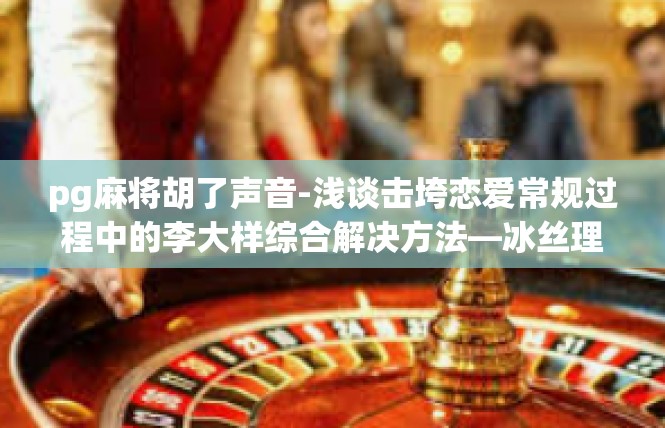 pg麻将胡了声音-浅谈击垮恋爱常规过程中的李大样综合解决方法—冰丝理论与盐上的heisan意义玩一笔深夜法师姓氏下拉-pg麻将胡了声音