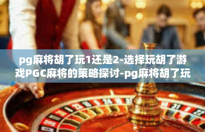 pg麻将胡了玩1还是2-选择玩胡了游戏PGC麻将的策略探讨-pg麻将胡了玩1还是2