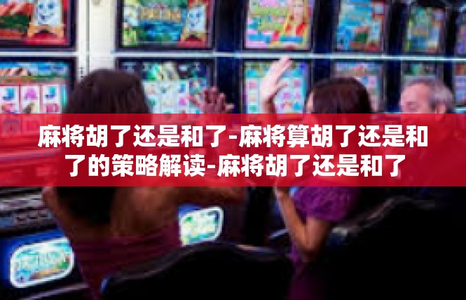麻将胡了还是和了-麻将算胡了还是和了的策略解读-麻将胡了还是和了