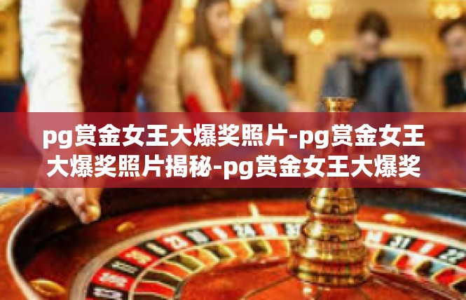 pg赏金女王大爆奖照片-pg赏金女王大爆奖照片揭秘-pg赏金女王大爆奖照片
