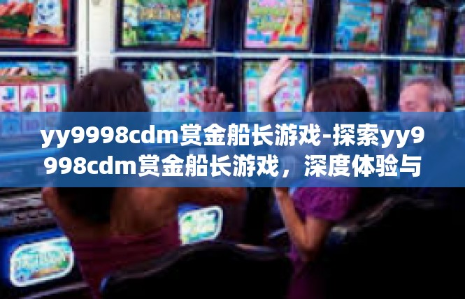 yy9998cdm赏金船长游戏-探索yy9998cdm赏金船长游戏，深度体验与奥秘之旅-yy9998cdm赏金船长游戏