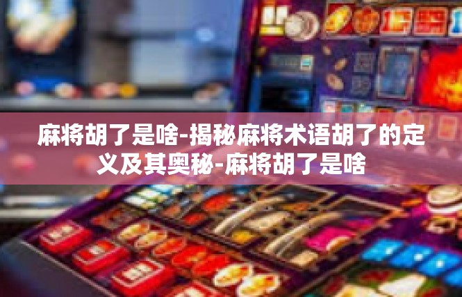 麻将胡了是啥-揭秘麻将术语胡了的定义及其奥秘-麻将胡了是啥
