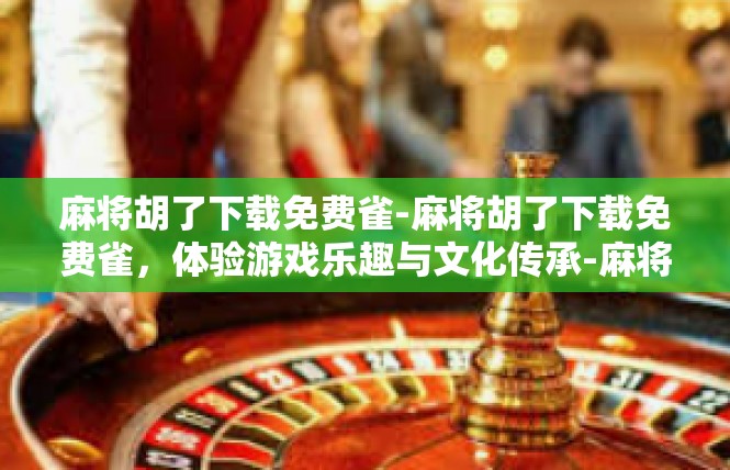 麻将胡了下载免费雀-麻将胡了下载免费雀，体验游戏乐趣与文化传承-麻将胡了下载免费雀
