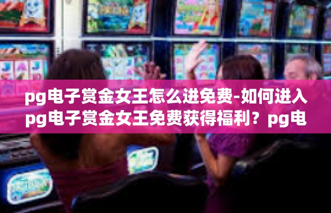 pg电子赏金女王怎么进免费-如何进入pg电子赏金女王免费获得福利？pg电子赏金女王怎么进免费