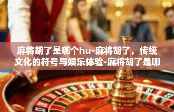 麻将胡了是哪个hu-麻将胡了，传统文化的符号与娱乐体验-麻将胡了是哪个hu