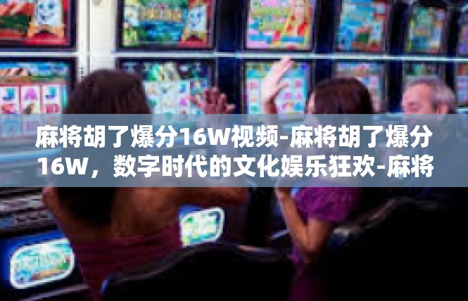 麻将胡了爆分16W视频-麻将胡了爆分16W，数字时代的文化娱乐狂欢-麻将胡了爆分16W视频