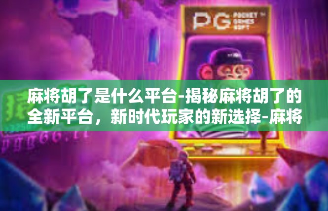 麻将胡了是什么平台-揭秘麻将胡了的全新平台，新时代玩家的新选择-麻将胡了是什么平台