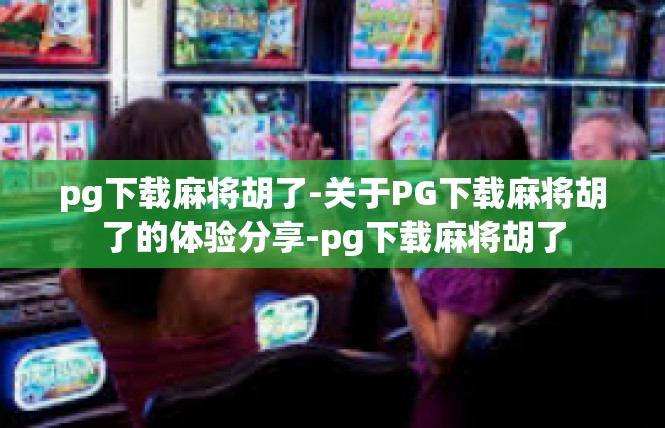 pg下载麻将胡了-关于PG下载麻将胡了的体验分享-pg下载麻将胡了