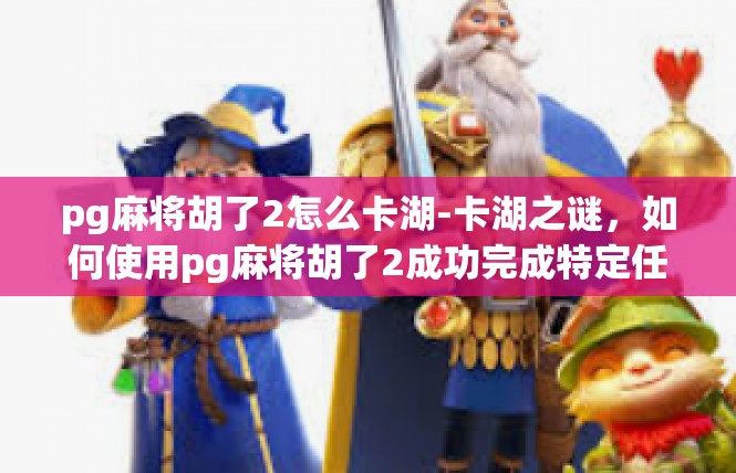 pg麻将胡了2怎么卡湖-卡湖之谜，如何使用pg麻将胡了2成功完成特定任务-pg麻将胡了2怎么卡湖