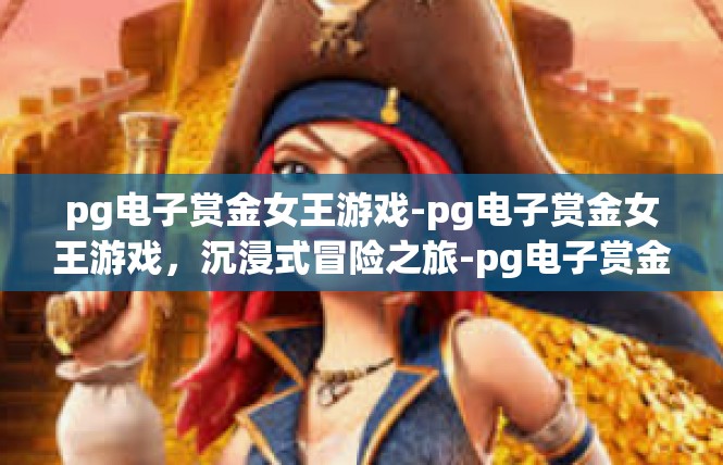 pg电子赏金女王游戏-pg电子赏金女王游戏，沉浸式冒险之旅-pg电子赏金女王游戏