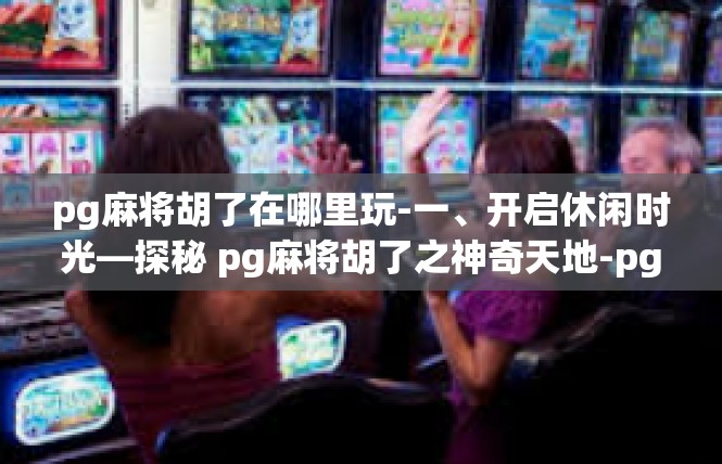 pg麻将胡了在哪里玩-一、开启休闲时光—探秘 pg麻将胡了之神奇天地-pg麻将胡了在哪里玩