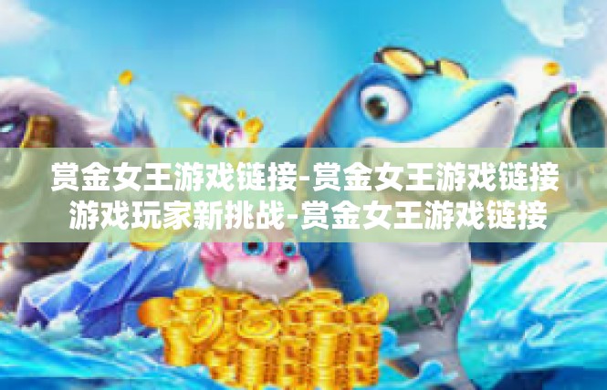 赏金女王游戏链接-赏金女王游戏链接 游戏玩家新挑战-赏金女王游戏链接