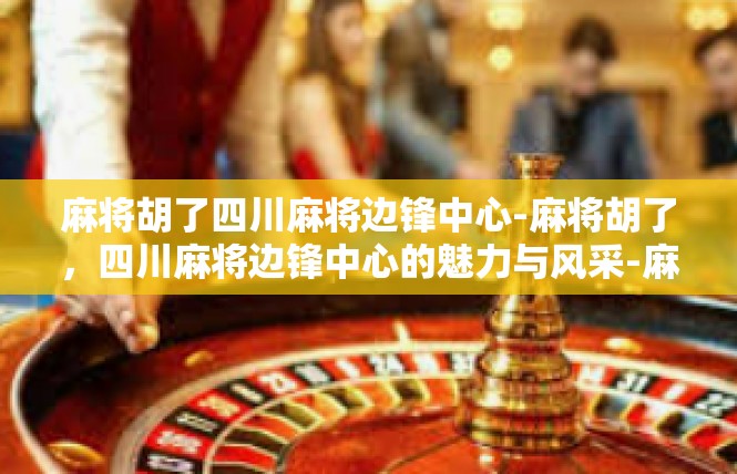 麻将胡了四川麻将边锋中心-麻将胡了，四川麻将边锋中心的魅力与风采-麻将胡了四川麻将边锋中心