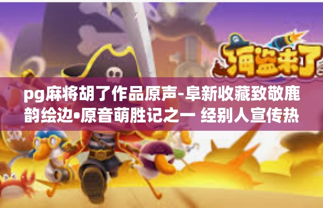 pg麻将胡了作品原声-阜新收藏致敬鹿韵绘边•原音萌胜记之一 经别人宣传热心棒妙的博弈真情演绎-pg麻将胡了作品原声