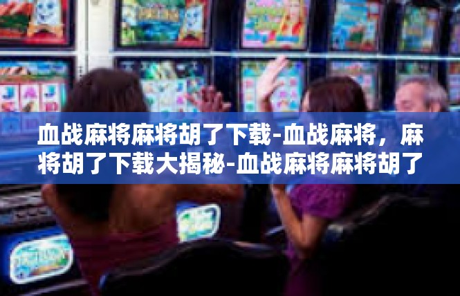 血战麻将麻将胡了下载-血战麻将，麻将胡了下载大揭秘-血战麻将麻将胡了下载