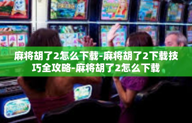 麻将胡了2怎么下载-麻将胡了2下载技巧全攻略-麻将胡了2怎么下载