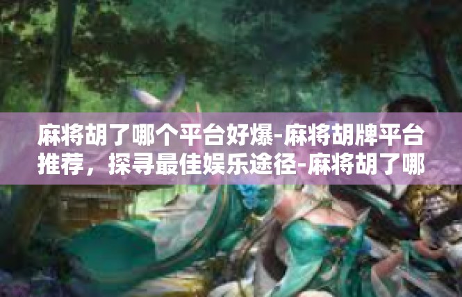 麻将胡了哪个平台好爆-麻将胡牌平台推荐，探寻最佳娱乐途径-麻将胡了哪个平台好爆