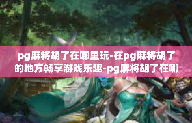 pg麻将胡了在哪里玩-在pg麻将胡了的地方畅享游戏乐趣-pg麻将胡了在哪里玩