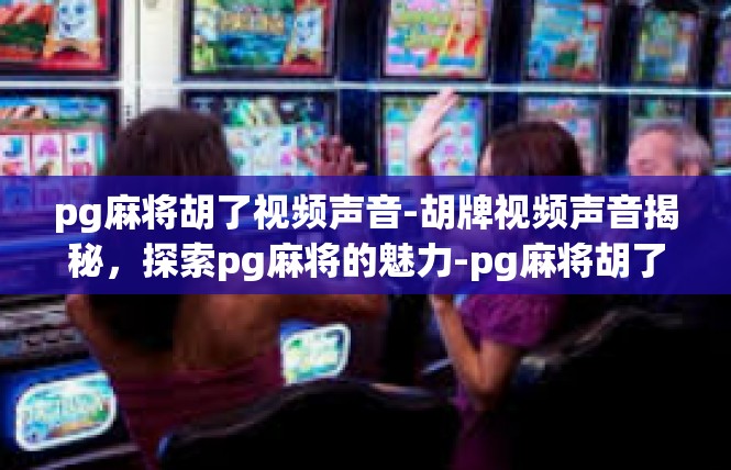 pg麻将胡了视频声音-胡牌视频声音揭秘，探索pg麻将的魅力-pg麻将胡了视频声音