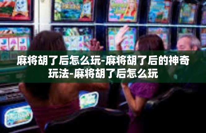 麻将胡了后怎么玩-麻将胡了后的神奇玩法-麻将胡了后怎么玩