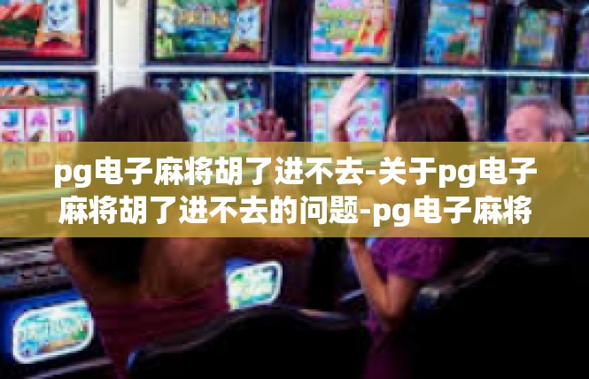 pg电子麻将胡了进不去-关于pg电子麻将胡了进不去的问题-pg电子麻将胡了进不去