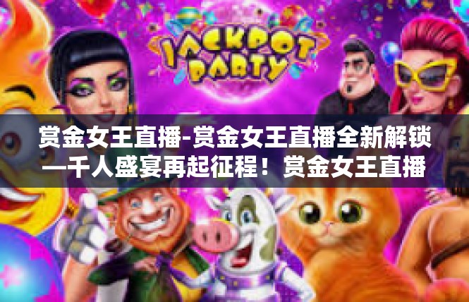 赏金女王直播-赏金女王直播全新解锁—千人盛宴再起征程！赏金女王直播